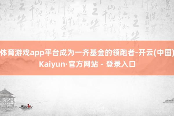 体育游戏app平台成为一齐基金的领跑者-开云(中国)Kaiyun·官方网站 - 登录入口