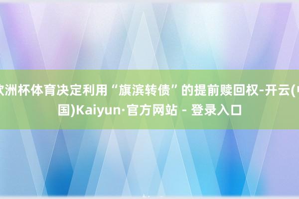欧洲杯体育决定利用“旗滨转债”的提前赎回权-开云(中国)Kaiyun·官方网站 - 登录入口