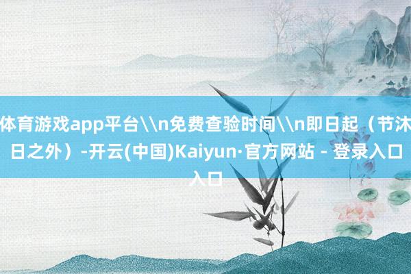 体育游戏app平台\n免费查验时间\n即日起(节沐日之外)-开云(中国)Kaiyun·官方网站 - 登录入口