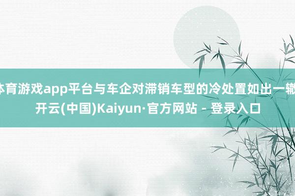 体育游戏app平台与车企对滞销车型的冷处置如出一辙-开云(中国)Kaiyun·官方网站 - 登录入口
