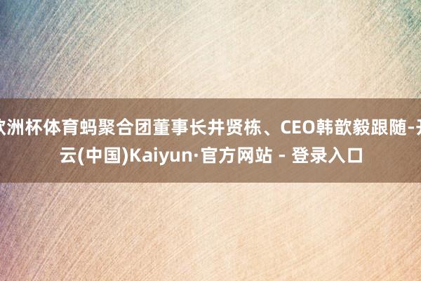 欧洲杯体育蚂聚合团董事长井贤栋、CEO韩歆毅跟随-开云(中国)Kaiyun·官方网站 - 登录入口