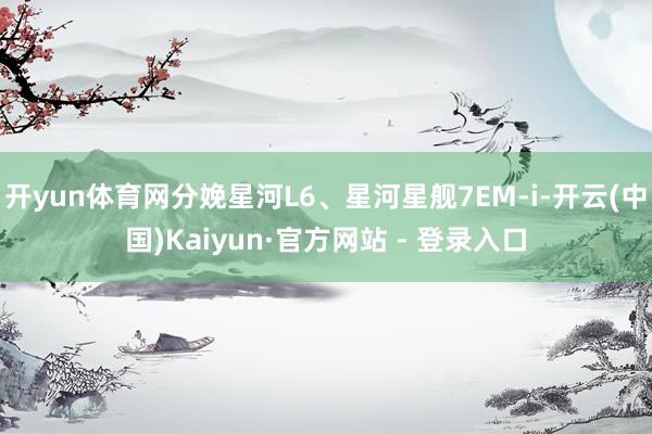 开yun体育网分娩星河L6、星河星舰7EM-i-开云(中国)Kaiyun·官方网站 - 登录入口