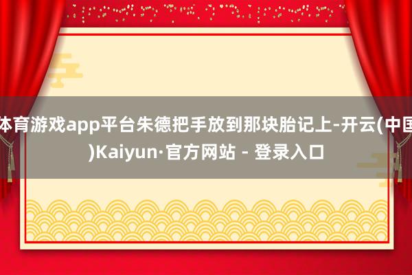 体育游戏app平台朱德把手放到那块胎记上-开云(中国)Kaiyun·官方网站 - 登录入口