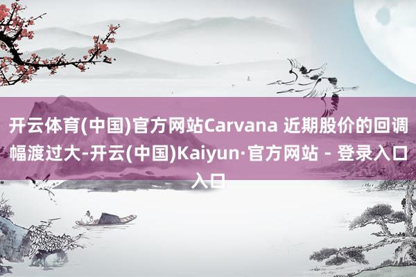 开云体育(中国)官方网站Carvana 近期股价的回调幅渡过大-开云(中国)Kaiyun·官方网站 - 登录入口