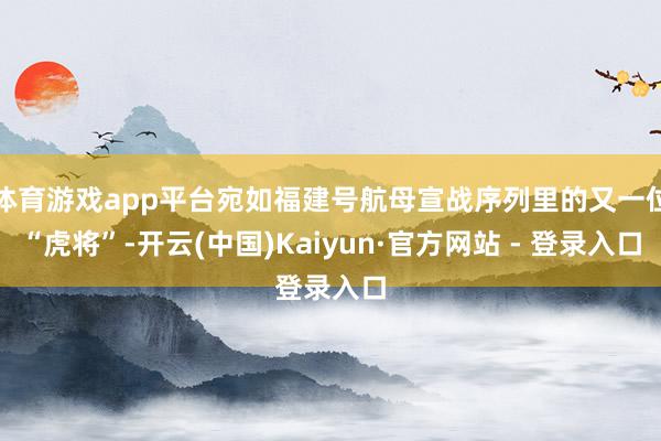 体育游戏app平台宛如福建号航母宣战序列里的又一位“虎将”-开云(中国)Kaiyun·官方网站 - 登录入口