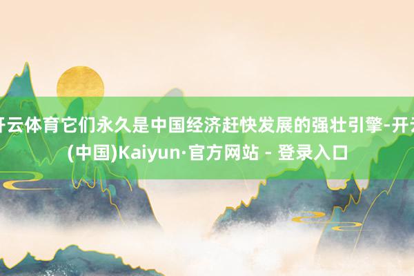 开云体育它们永久是中国经济赶快发展的强壮引擎-开云(中国)Kaiyun·官方网站 - 登录入口