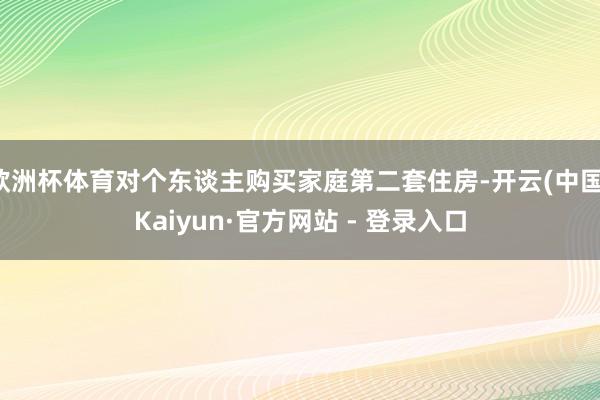 欧洲杯体育对个东谈主购买家庭第二套住房-开云(中国)Kaiyun·官方网站 - 登录入口