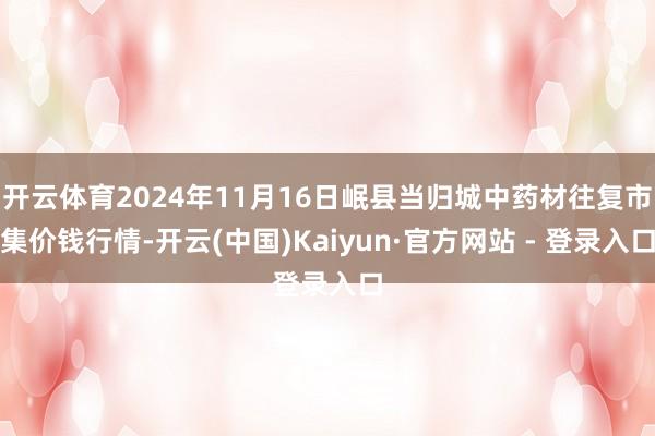 开云体育2024年11月16日岷县当归城中药材往复市集价钱行情-开云(中国)Kaiyun·官方网站 - 登录入口