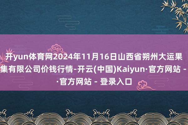 开yun体育网2024年11月16日山西省朔州大运果菜批发市集有限公司价钱行情-开云(中国)Kaiyun·官方网站 - 登录入口