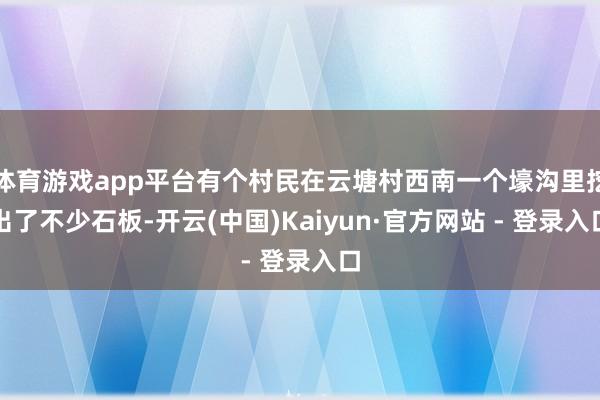 体育游戏app平台有个村民在云塘村西南一个壕沟里挖出了不少石板-开云(中国)Kaiyun·官方网站 - 登录入口