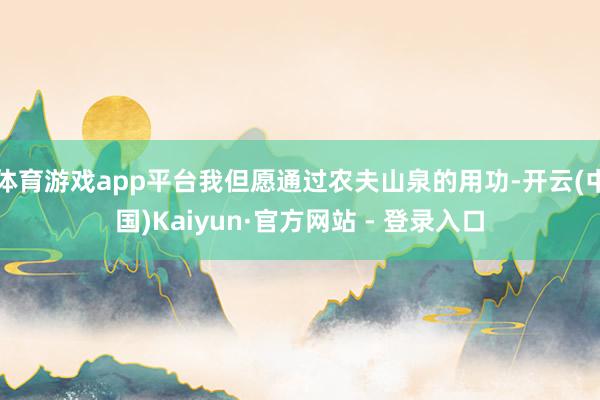 体育游戏app平台我但愿通过农夫山泉的用功-开云(中国)Kaiyun·官方网站 - 登录入口