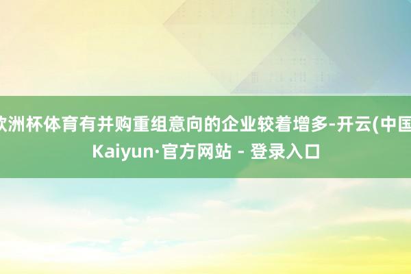 欧洲杯体育有并购重组意向的企业较着增多-开云(中国)Kaiyun·官方网站 - 登录入口