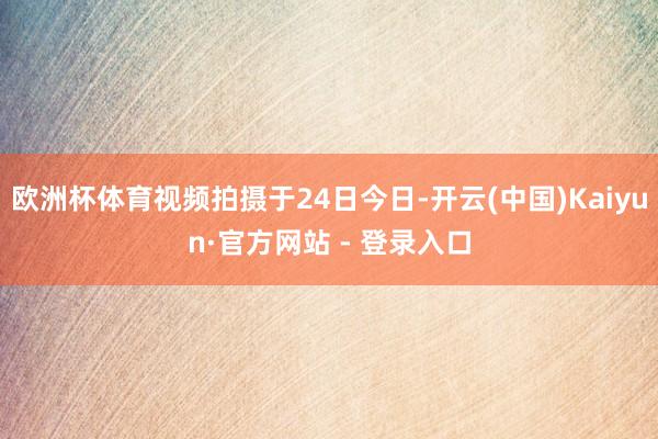 欧洲杯体育视频拍摄于24日今日-开云(中国)Kaiyun·官方网站 - 登录入口