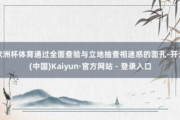 欧洲杯体育通过全面查验与立地抽查相迷惑的面孔-开云(中国)Kaiyun·官方网站 - 登录入口