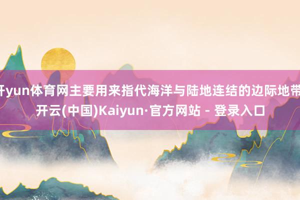开yun体育网主要用来指代海洋与陆地连结的边际地带-开云(中国)Kaiyun·官方网站 - 登录入口