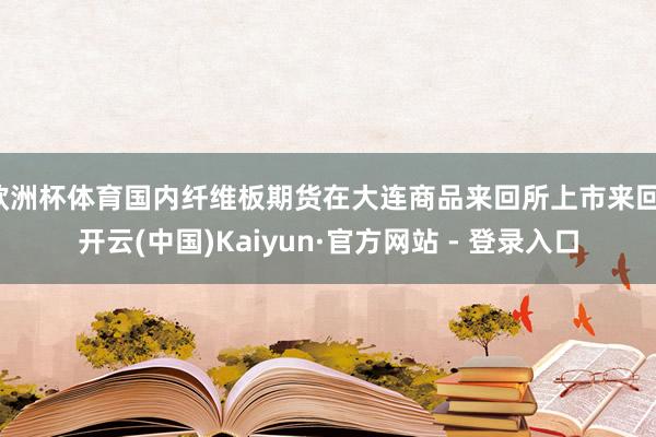 欧洲杯体育国内纤维板期货在大连商品来回所上市来回-开云(中国)Kaiyun·官方网站 - 登录入口