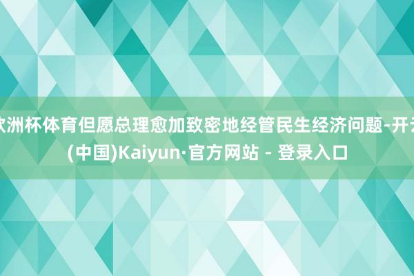欧洲杯体育但愿总理愈加致密地经管民生经济问题-开云(中国)Kaiyun·官方网站 - 登录入口