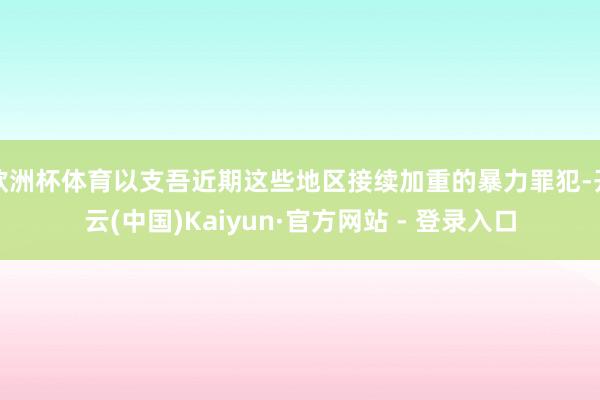 欧洲杯体育以支吾近期这些地区接续加重的暴力罪犯-开云(中国)Kaiyun·官方网站 - 登录入口