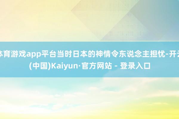 体育游戏app平台当时日本的神情令东说念主担忧-开云(中国)Kaiyun·官方网站 - 登录入口