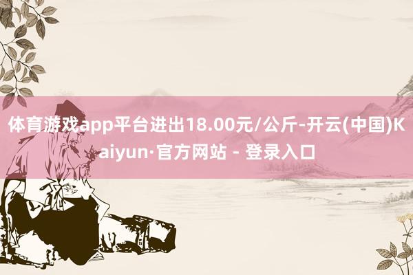 体育游戏app平台进出18.00元/公斤-开云(中国)Kaiyun·官方网站 - 登录入口