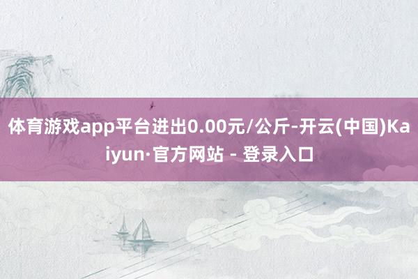 体育游戏app平台进出0.00元/公斤-开云(中国)Kaiyun·官方网站 - 登录入口