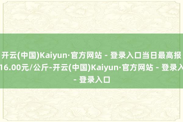 开云(中国)Kaiyun·官方网站 - 登录入口当日最高报价16.00元/公斤-开云(中国)Kaiyun·官方网站 - 登录入口