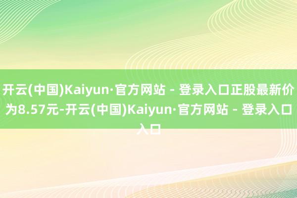 开云(中国)Kaiyun·官方网站 - 登录入口正股最新价为8.57元-开云(中国)Kaiyun·官方网站 - 登录入口