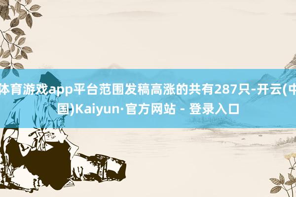 体育游戏app平台范围发稿高涨的共有287只-开云(中国)Kaiyun·官方网站 - 登录入口