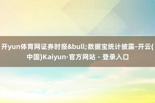 开yun体育网证券时报&bull;数据宝统计披露-开云(中国)Kaiyun·官方网站 - 登录入口