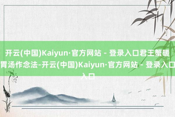 开云(中国)Kaiyun·官方网站 - 登录入口君王蟹暖胃汤作念法-开云(中国)Kaiyun·官方网站 - 登录入口