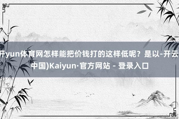 开yun体育网怎样能把价钱打的这样低呢?是以-开云(中国)Kaiyun·官方网站 - 登录入口