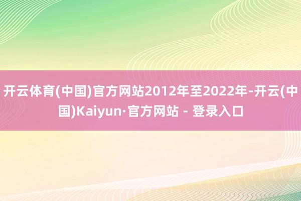 开云体育(中国)官方网站2012年至2022年-开云(中国)Kaiyun·官方网站 - 登录入口