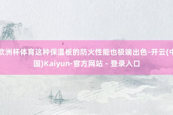 欧洲杯体育这种保温板的防火性能也极端出色-开云(中国)Kaiyun·官方网站 - 登录入口