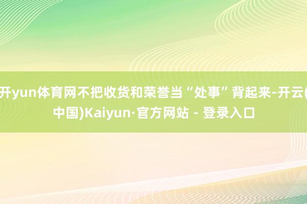 开yun体育网不把收货和荣誉当“处事”背起来-开云(中国)Kaiyun·官方网站 - 登录入口