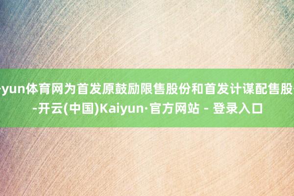 开yun体育网为首发原鼓励限售股份和首发计谋配售股份-开云(中国)Kaiyun·官方网站 - 登录入口