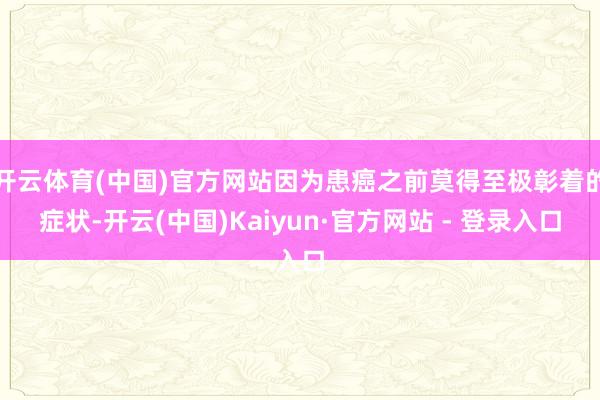 开云体育(中国)官方网站因为患癌之前莫得至极彰着的症状-开云(中国)Kaiyun·官方网站 - 登录入口