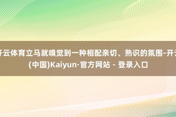开云体育立马就嗅觉到一种相配亲切、熟识的氛围-开云(中国)Kaiyun·官方网站 - 登录入口