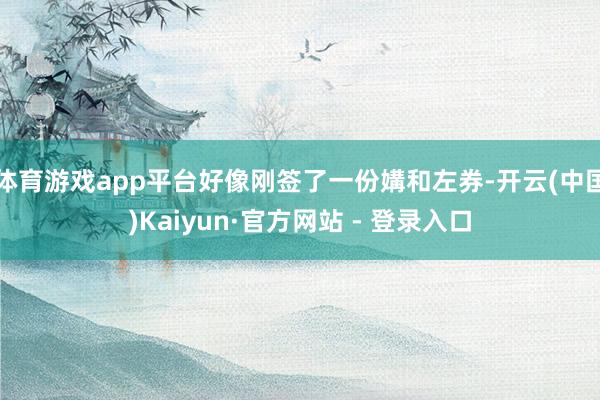 体育游戏app平台好像刚签了一份媾和左券-开云(中国)Kaiyun·官方网站 - 登录入口