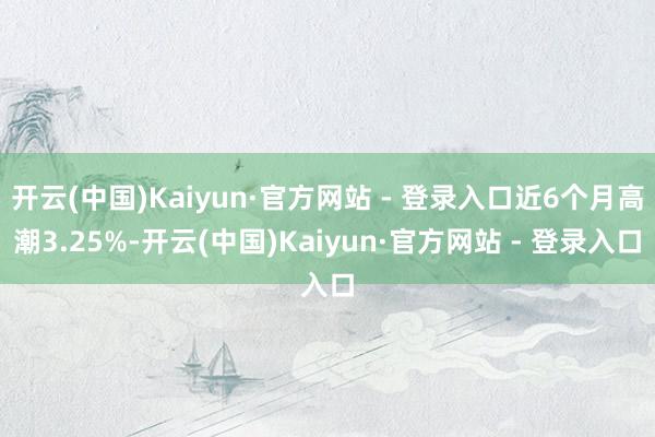 开云(中国)Kaiyun·官方网站 - 登录入口近6个月高潮3.25%-开云(中国)Kaiyun·官方网站 - 登录入口