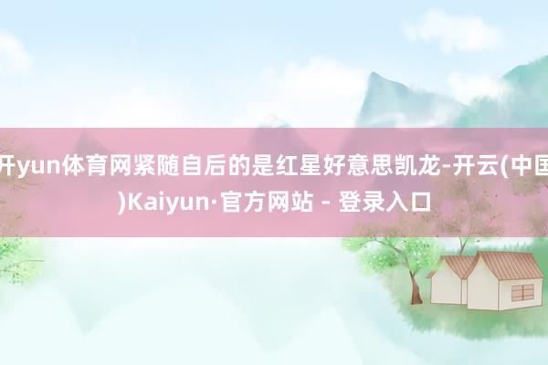 开yun体育网紧随自后的是红星好意思凯龙-开云(中国)Kaiyun·官方网站 - 登录入口