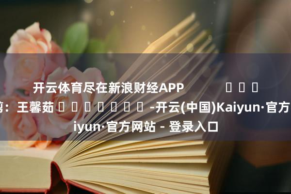 开云体育尽在新浪财经APP            						牵累裁剪：王馨茹 							-开云(中国)Kaiyun·官方网站 - 登录入口