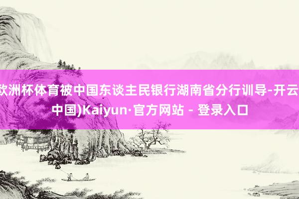 欧洲杯体育被中国东谈主民银行湖南省分行训导-开云(中国)Kaiyun·官方网站 - 登录入口