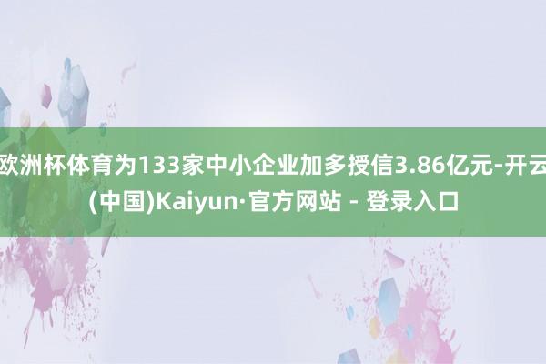 欧洲杯体育为133家中小企业加多授信3.86亿元-开云(中国)Kaiyun·官方网站 - 登录入口