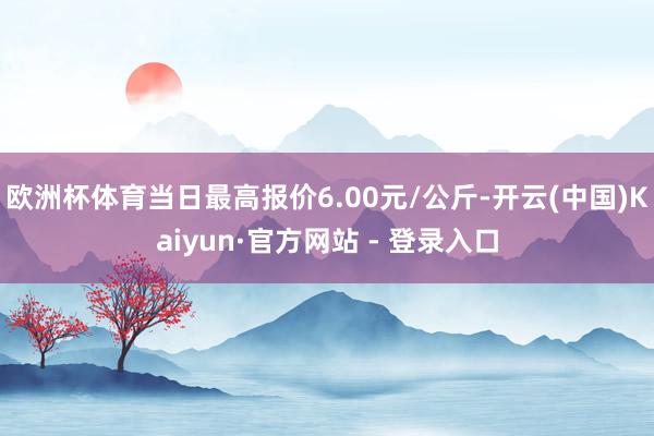 欧洲杯体育当日最高报价6.00元/公斤-开云(中国)Kaiyun·官方网站 - 登录入口