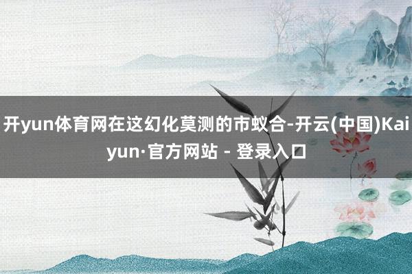 开yun体育网在这幻化莫测的市蚁合-开云(中国)Kaiyun·官方网站 - 登录入口