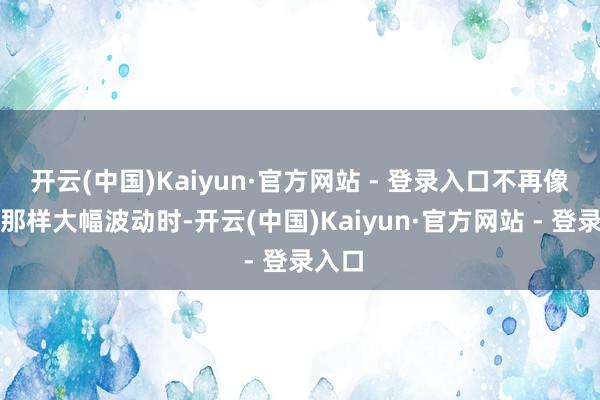 开云(中国)Kaiyun·官方网站 - 登录入口不再像之前那样大幅波动时-开云(中国)Kaiyun·官方网站 - 登录入口