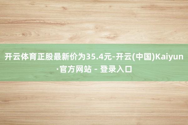 开云体育正股最新价为35.4元-开云(中国)Kaiyun·官方网站 - 登录入口
