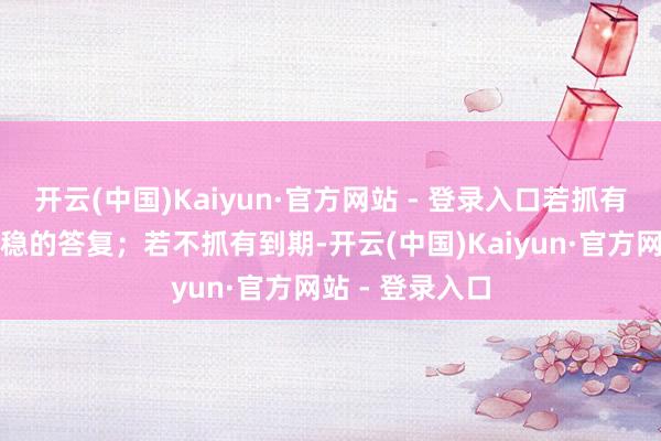 开云(中国)Kaiyun·官方网站 - 登录入口若抓有到期可获取稳稳的答复；若不抓有到期-开云(中国)Kaiyun·官方网站 - 登录入口
