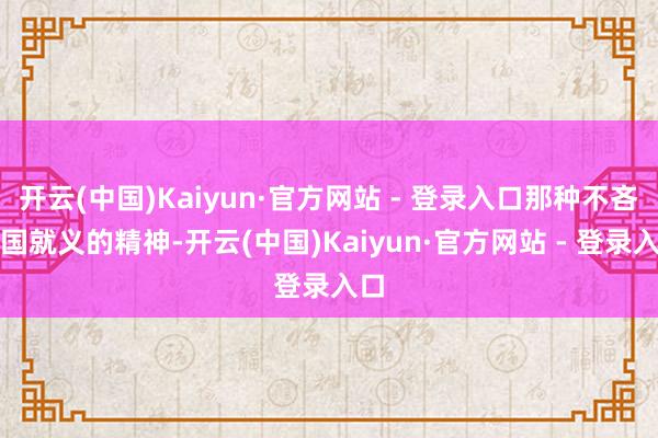 开云(中国)Kaiyun·官方网站 - 登录入口那种不吝为国就义的精神-开云(中国)Kaiyun·官方网站 - 登录入口
