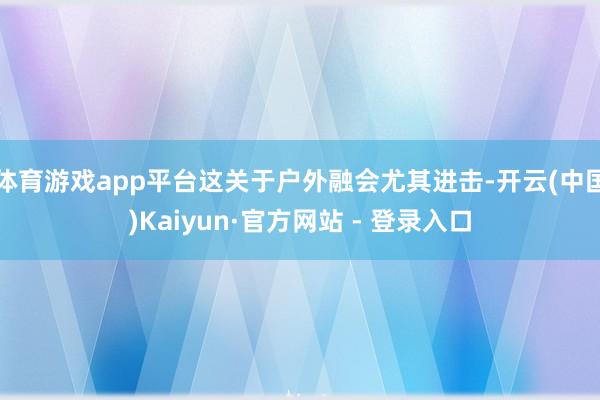 体育游戏app平台这关于户外融会尤其进击-开云(中国)Kaiyun·官方网站 - 登录入口